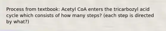 Process from textbook: Acetyl CoA enters the tricarbozyl acid cycle which consists of how many steps? (each step is directed by what?)