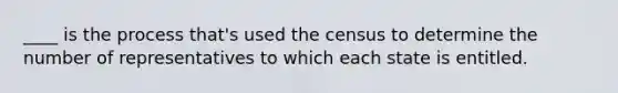 ____ is the process that's used the census to determine the number of representatives to which each state is entitled.