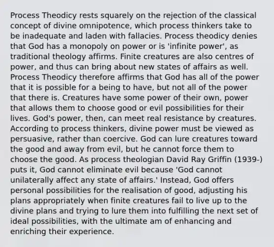 Process Theodicy rests squarely on the rejection of the classical concept of divine omnipotence, which process thinkers take to be inadequate and laden with fallacies. Process theodicy denies that God has a monopoly on power or is 'infinite power', as traditional theology affirms. Finite creatures are also centres of power, and thus can bring about new states of affairs as well. Process Theodicy therefore affirms that God has all of the power that it is possible for a being to have, but not all of the power that there is. Creatures have some power of their own, power that allows them to choose good or evil possibilities for their lives. God's power, then, can meet real resistance by creatures. According to process thinkers, divine power must be viewed as persuasive, rather than coercive. God can lure creatures toward the good and away from evil, but he cannot force them to choose the good. As process theologian David Ray Griffin (1939-) puts it, God cannot eliminate evil because 'God cannot unilaterally affect any state of affairs.' Instead, God offers personal possibilities for the realisation of good, adjusting his plans appropriately when finite creatures fail to live up to the divine plans and trying to lure them into fulfilling the next set of ideal possibilities, with the ultimate am of enhancing and enriching their experience.