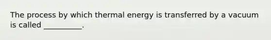 The process by which thermal energy is transferred by a vacuum is called __________.