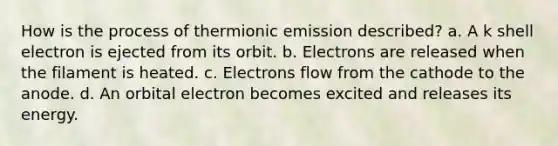 How is the process of thermionic emission described? a. A k shell electron is ejected from its orbit. b. Electrons are released when the filament is heated. c. Electrons flow from the cathode to the anode. d. An orbital electron becomes excited and releases its energy.