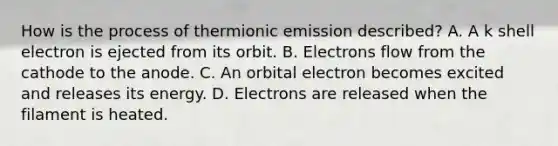 How is the process of thermionic emission described? A. A k shell electron is ejected from its orbit. B. Electrons flow from the cathode to the anode. C. An orbital electron becomes excited and releases its energy. D. Electrons are released when the filament is heated.