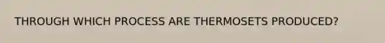 THROUGH WHICH PROCESS ARE THERMOSETS PRODUCED?