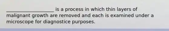 ____________________ is a process in which thin layers of malignant growth are removed and each is examined under a microscope for diagnostice purposes.