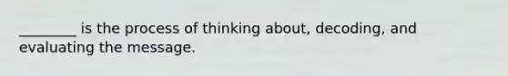 ________ is the process of thinking about, decoding, and evaluating the message.