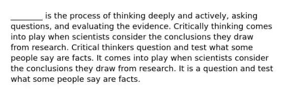 ________ is the process of thinking deeply and actively, <a href='https://www.questionai.com/knowledge/kcqzz1sAJu-asking-questions' class='anchor-knowledge'>asking questions</a>, and evaluating the evidence. Critically thinking comes into play when scientists consider the conclusions they draw from research. Critical thinkers question and test what some people say are facts. It comes into play when scientists consider the conclusions they draw from research. It is a question and test what some people say are facts.