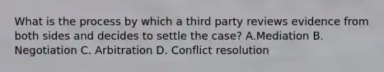 What is the process by which a third party reviews evidence from both sides and decides to settle the case? A.Mediation B. Negotiation C. Arbitration D. Conflict resolution