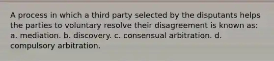 A process in which a third party selected by the disputants helps the parties to voluntary resolve their disagreement is known as: a. mediation. b. discovery. c. consensual arbitration. d. compulsory arbitration.