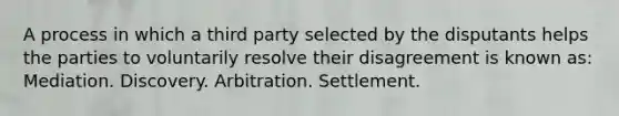 A process in which a third party selected by the disputants helps the parties to voluntarily resolve their disagreement is known as: Mediation. Discovery. Arbitration. Settlement.