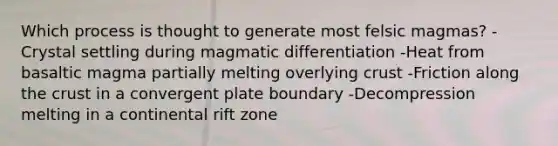 Which process is thought to generate most felsic magmas? -Crystal settling during magmatic differentiation -Heat from basaltic magma partially melting overlying crust -Friction along the crust in a convergent plate boundary -Decompression melting in a continental rift zone