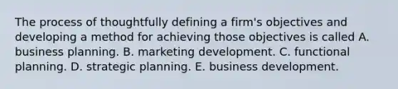 The process of thoughtfully defining a firm's objectives and developing a method for achieving those objectives is called A. business planning. B. marketing development. C. functional planning. D. strategic planning. E. business development.