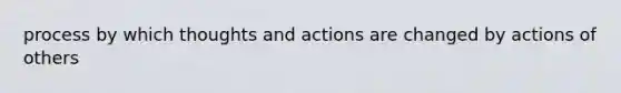 process by which thoughts and actions are changed by actions of others