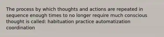 The process by which thoughts and actions are repeated in sequence enough times to no longer require much conscious thought is called: habituation practice automatization coordination