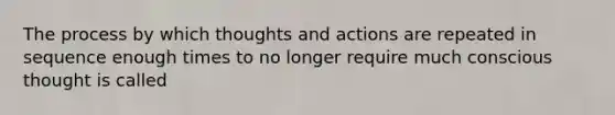 The process by which thoughts and actions are repeated in sequence enough times to no longer require much conscious thought is called