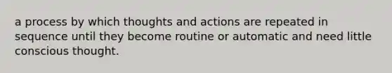 a process by which thoughts and actions are repeated in sequence until they become routine or automatic and need little conscious thought.