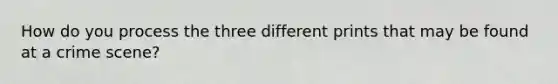 How do you process the three different prints that may be found at a crime scene?