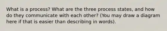 What is a process? What are the three process states, and how do they communicate with each other? (You may draw a diagram here if that is easier than describing in words).