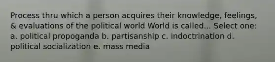 Process thru which a person acquires their knowledge, feelings, & evaluations of the political world World is called... Select one: a. political propoganda b. partisanship c. indoctrination d. political socialization e. mass media