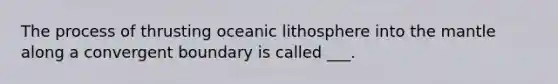 The process of thrusting oceanic lithosphere into the mantle along a convergent boundary is called ___.