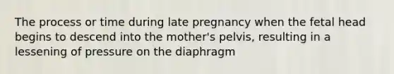 The process or time during late pregnancy when the fetal head begins to descend into the mother's pelvis, resulting in a lessening of pressure on the diaphragm