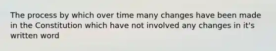 The process by which over time many changes have been made in the Constitution which have not involved any changes in it's written word