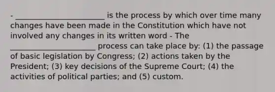 - _______________________ is the process by which over time many changes have been made in the Constitution which have not involved any changes in its written word - The ______________________ process can take place by: (1) the passage of basic legislation by Congress; (2) actions taken by the President; (3) key decisions of the Supreme Court; (4) the activities of political parties; and (5) custom.