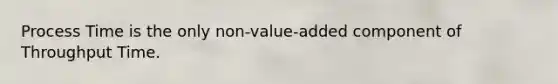 Process Time is the only non-value-added component of Throughput Time.