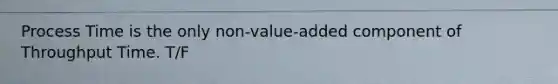 Process Time is the only non-value-added component of Throughput Time. T/F