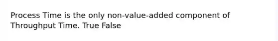 Process Time is the only non-value-added component of Throughput Time. True False