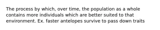 The process by which, over time, the population as a whole contains more individuals which are better suited to that environment. Ex. faster antelopes survive to pass down traits