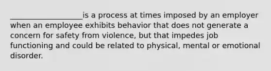 ___________________is a process at times imposed by an employer when an employee exhibits behavior that does not generate a concern for safety from violence, but that impedes job functioning and could be related to physical, mental or emotional disorder.