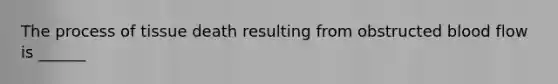 The process of tissue death resulting from obstructed blood flow is​ ______
