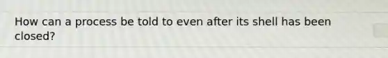 How can a process be told to even after its shell has been closed?