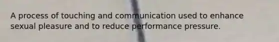 A process of touching and communication used to enhance sexual pleasure and to reduce performance pressure.