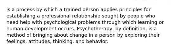 is a process by which a trained person applies principles for establishing a professional relationship sought by people who need help with psychological problems through which learning or human development occurs. Psychotherapy, by definition, is a method of bringing about change in a person by exploring their feelings, attitudes, thinking, and behavior.