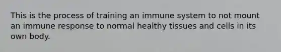 This is the process of training an immune system to not mount an immune response to normal healthy tissues and cells in its own body.