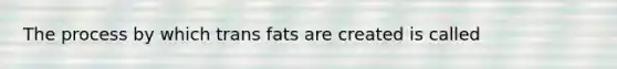 The process by which trans fats are created is called