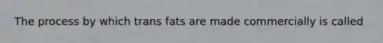 The process by which trans fats are made commercially is called