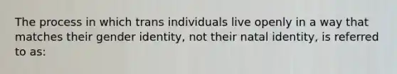 The process in which trans individuals live openly in a way that matches their gender identity, not their natal identity, is referred to as: