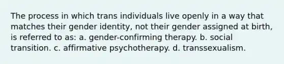 The process in which trans individuals live openly in a way that matches their gender identity, not their gender assigned at birth, is referred to as: a. gender-confirming therapy. b. social transition. c. affirmative psychotherapy. d. transsexualism.