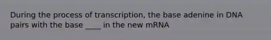 During the process of transcription, the base adenine in DNA pairs with the base ____ in the new mRNA