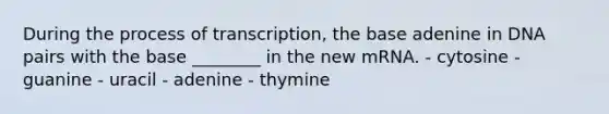 During the process of transcription, the base adenine in DNA pairs with the base ________ in the new mRNA. - cytosine - guanine - uracil - adenine - thymine