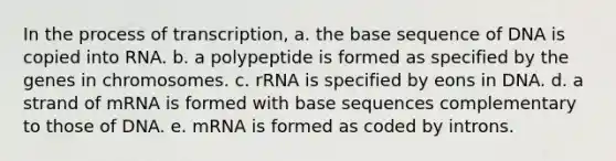 In the process of transcription, a. the base sequence of DNA is copied into RNA. b. a polypeptide is formed as specified by the genes in chromosomes. c. rRNA is specified by eons in DNA. d. a strand of mRNA is formed with base sequences complementary to those of DNA. e. mRNA is formed as coded by introns.