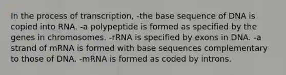 In the process of transcription, -the base sequence of DNA is copied into RNA. -a polypeptide is formed as specified by the genes in chromosomes. -rRNA is specified by exons in DNA. -a strand of mRNA is formed with base sequences complementary to those of DNA. -mRNA is formed as coded by introns.