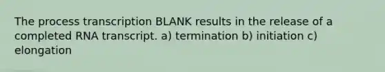 The process transcription BLANK results in the release of a completed RNA transcript. a) termination b) initiation c) elongation