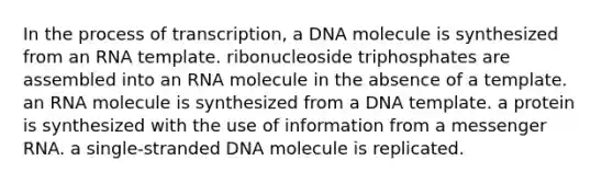 In the process of transcription, a DNA molecule is synthesized from an RNA template. ribonucleoside triphosphates are assembled into an RNA molecule in the absence of a template. an RNA molecule is synthesized from a DNA template. a protein is synthesized with the use of information from a messenger RNA. a single-stranded DNA molecule is replicated.