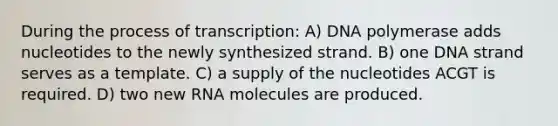 During the process of transcription: A) DNA polymerase adds nucleotides to the newly synthesized strand. B) one DNA strand serves as a template. C) a supply of the nucleotides ACGT is required. D) two new RNA molecules are produced.