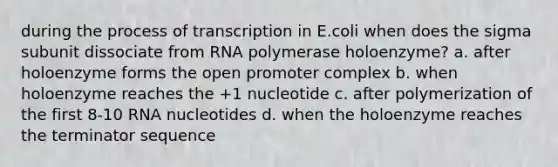 during the process of transcription in E.coli when does the sigma subunit dissociate from RNA polymerase holoenzyme? a. after holoenzyme forms the open promoter complex b. when holoenzyme reaches the +1 nucleotide c. after polymerization of the first 8-10 RNA nucleotides d. when the holoenzyme reaches the terminator sequence