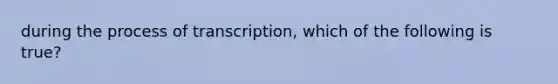 during the process of transcription, which of the following is true?