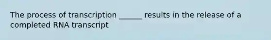 The process of transcription ______ results in the release of a completed RNA transcript